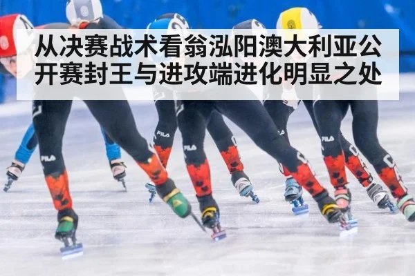 从决赛战术看翁泓阳澳大利亚公开赛封王与进攻端进化明显之处